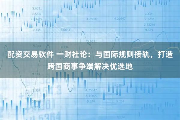 配资交易软件 一财社论：与国际规则接轨，打造跨国商事争端解决优选地