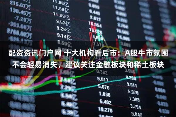 配资资讯门户网 十大机构看后市：A股牛市氛围不会轻易消失，建议关注金融板块和稀土板块