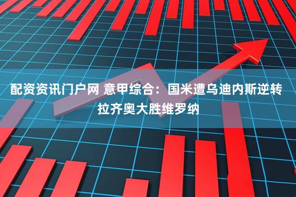 配资资讯门户网 意甲综合：国米遭乌迪内斯逆转 拉齐奥大胜维罗纳