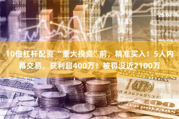 10倍杠杆配资 “重大投资”前，精准买入！5人内幕交易，获利超400万！被罚没近2100万