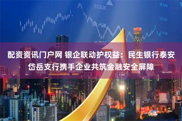 配资资讯门户网 银企联动护权益：民生银行泰安岱岳支行携手企业共筑金融安全屏障