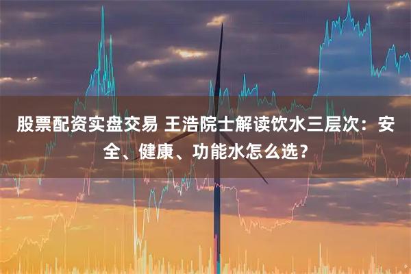 股票配资实盘交易 王浩院士解读饮水三层次：安全、健康、功能水怎么选？