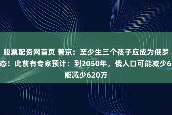 股票配资网首页 普京:至少生三个孩子应成为俄罗斯常态!此前有专家预计:到2050年,俄人口可能减少620万
