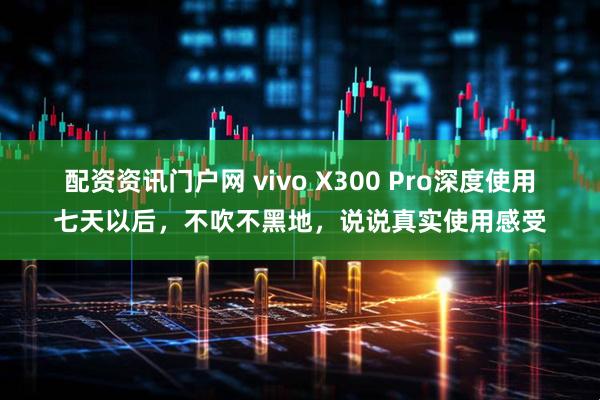 配资资讯门户网 vivo X300 Pro深度使用七天以后,不吹不黑地,说说真实使用感受