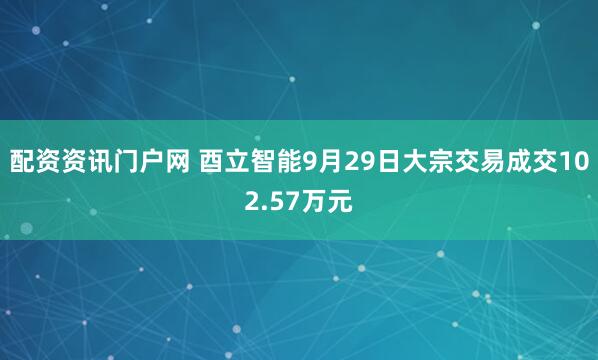 配资资讯门户网 酉立智能9月29日大宗交易成交102.57万元
