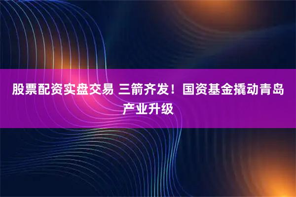 股票配资实盘交易 三箭齐发!国资基金撬动青岛产业升级