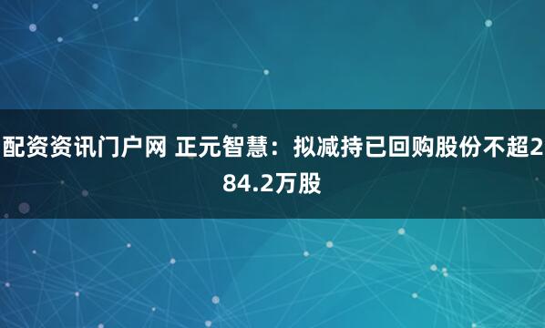 配资资讯门户网 正元智慧：拟减持已回购股份不超284.2万股
