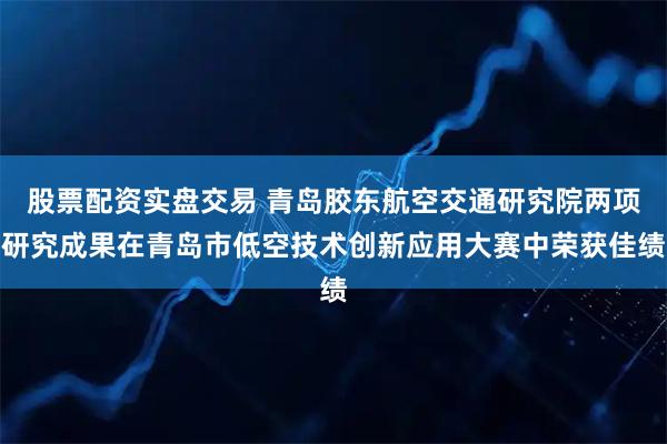 股票配资实盘交易 青岛胶东航空交通研究院两项研究成果在青岛市低空技术创新应用大赛中荣获佳绩