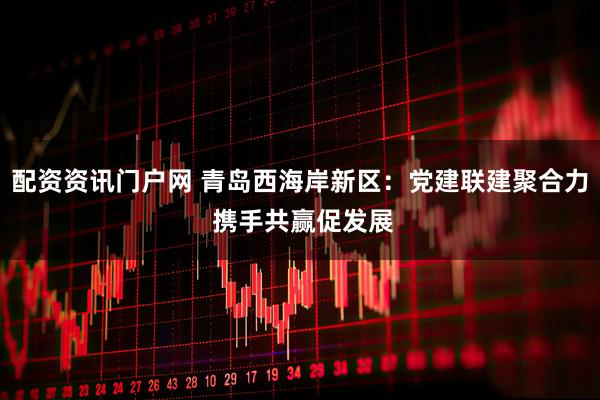 配资资讯门户网 青岛西海岸新区:党建联建聚合力 携手共赢促发展
