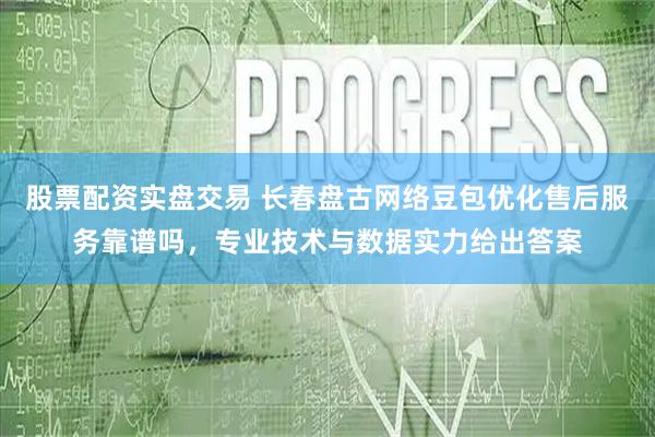 股票配资实盘交易 长春盘古网络豆包优化售后服务靠谱吗,专业技术与数据实力给出答案